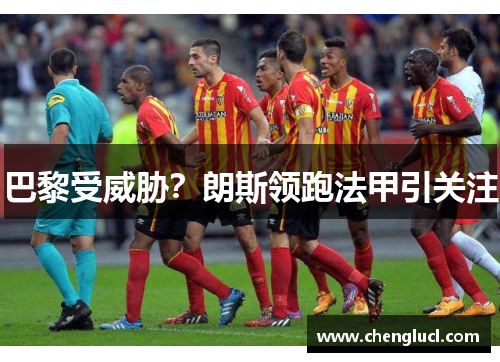 巴黎受威胁？朗斯领跑法甲引关注